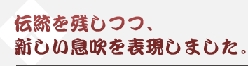 伝統を残しつつ、新しい息吹を表現しました。
